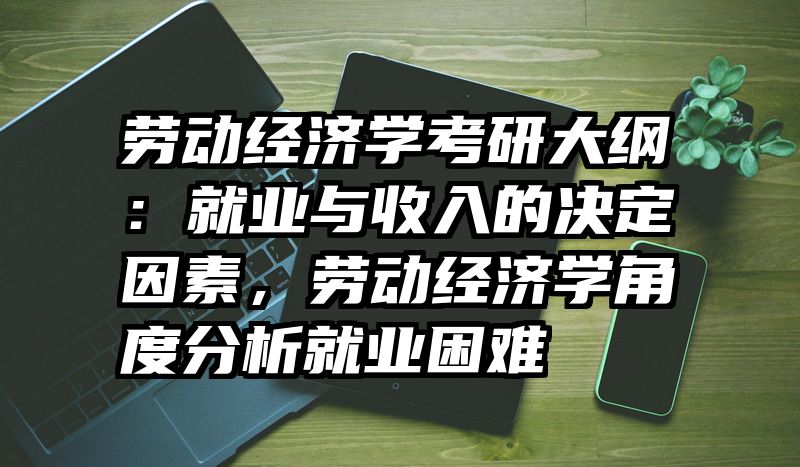 劳动经济学考研大纲：就业与收入的决定因素，劳动经济学角度分析就业困难