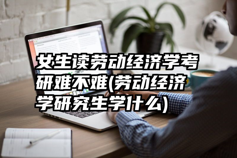 女生读劳动经济学考研难不难(劳动经济学研究生学什么)