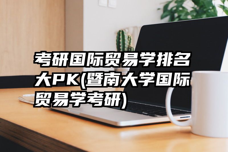 考研国际贸易学排名大PK(暨南大学国际贸易学考研)