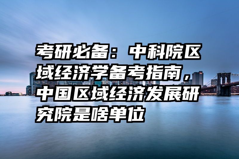 考研必备：中科院区域经济学备考指南，中国区域经济发展研究院是啥单位