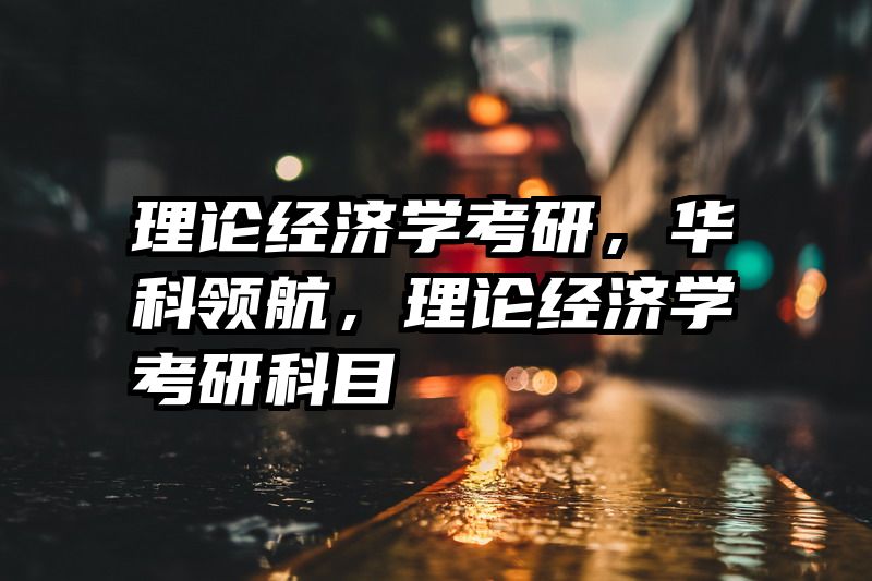 理论经济学考研，华科领航，理论经济学考研科目