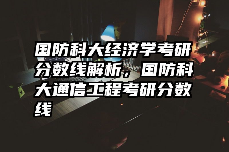 国防科大经济学考研分数线解析，国防科大通信工程考研分数线