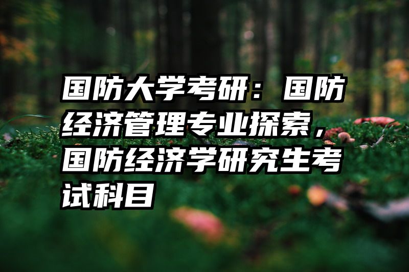 国防大学考研：国防经济管理专业探索，国防经济学研究生考试科目