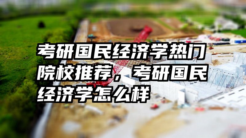 考研国民经济学热门院校推荐，考研国民经济学怎么样