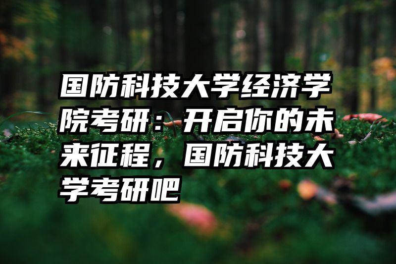 国防科技大学经济学院考研：开启你的未来征程，国防科技大学考研吧