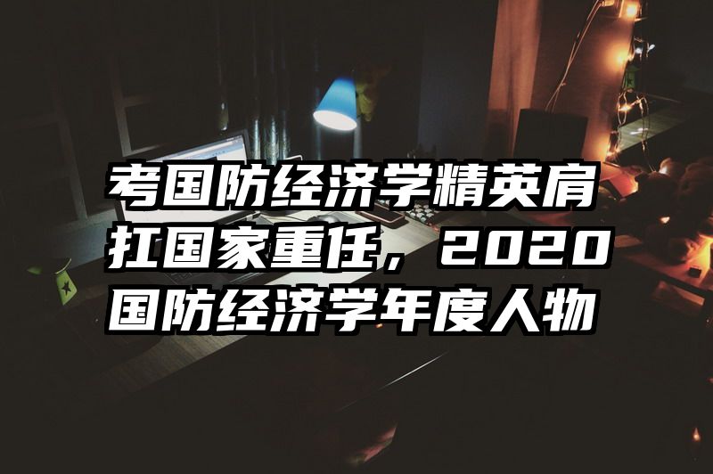 考国防经济学精英肩扛国家重任，2020国防经济学年度人物