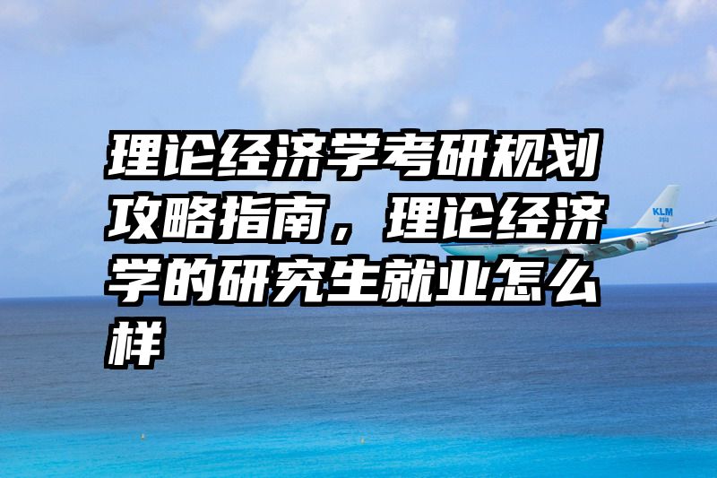 理论经济学考研规划攻略指南，理论经济学的研究生就业怎么样