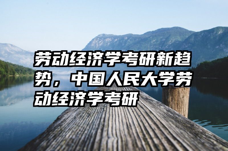 劳动经济学考研新趋势，中国人民大学劳动经济学考研