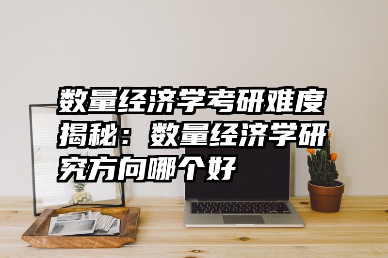 数量经济学考研难度揭秘：数量经济学研究方向哪个好