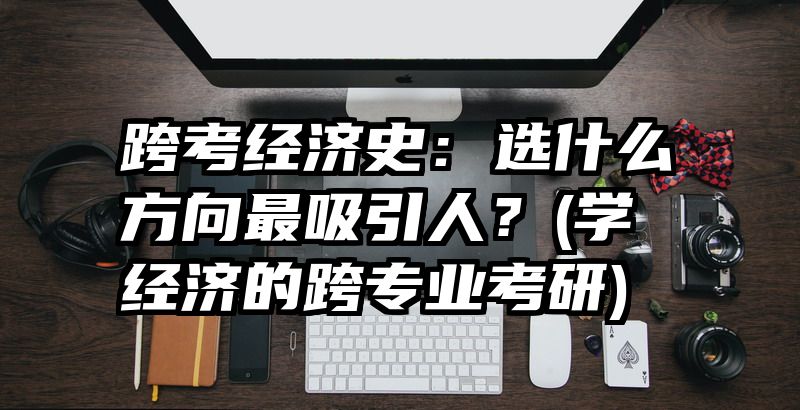 跨考经济史：选什么方向最吸引人？(学经济的跨专业考研)