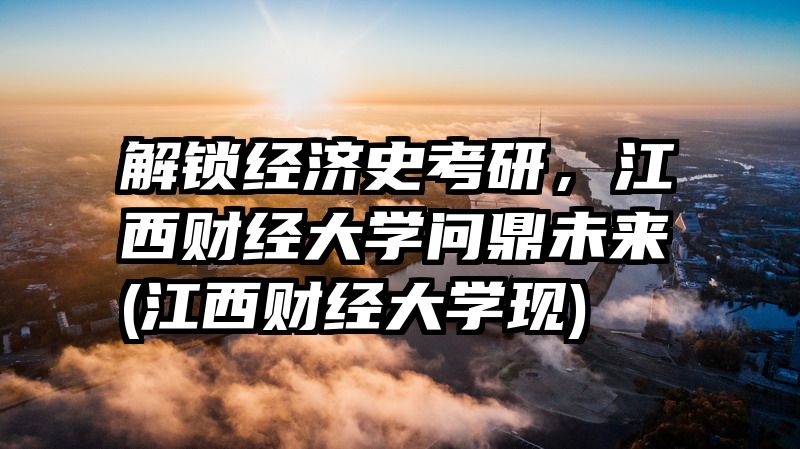 解锁经济史考研，江西财经大学问鼎未来(江西财经大学现)