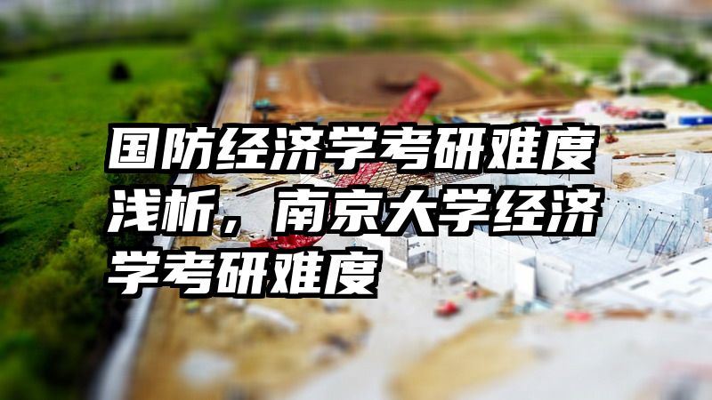 国防经济学考研难度浅析，南京大学经济学考研难度