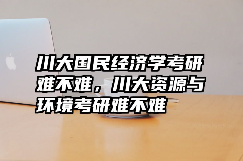 川大国民经济学考研难不难，川大资源与环境考研难不难