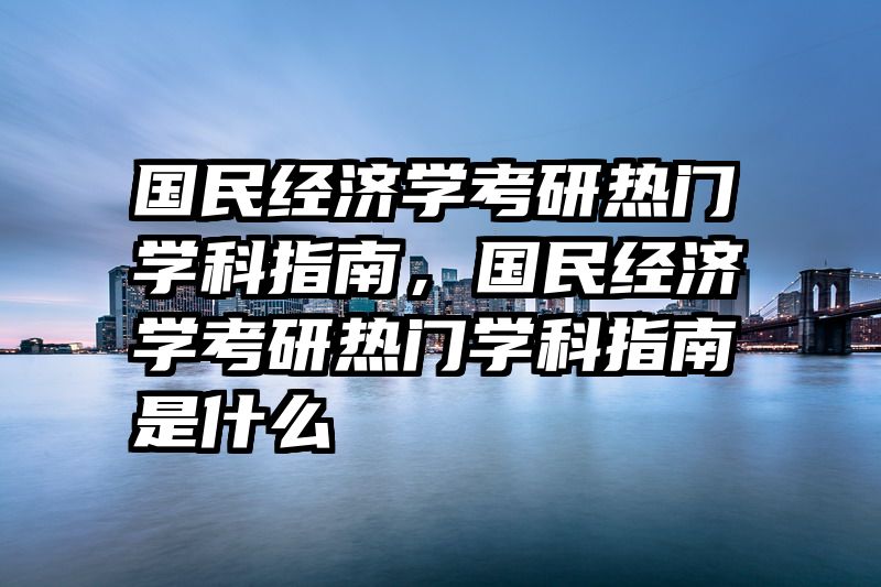 国民经济学考研热门学科指南，国民经济学考研热门学科指南是什么