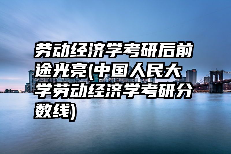 劳动经济学考研后前途光亮(中国人民大学劳动经济学考研分数线)