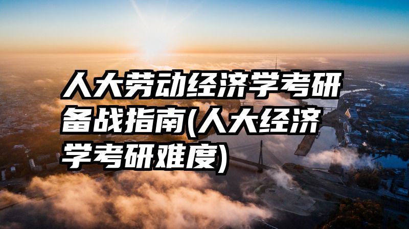 人大劳动经济学考研备战指南(人大经济学考研难度)