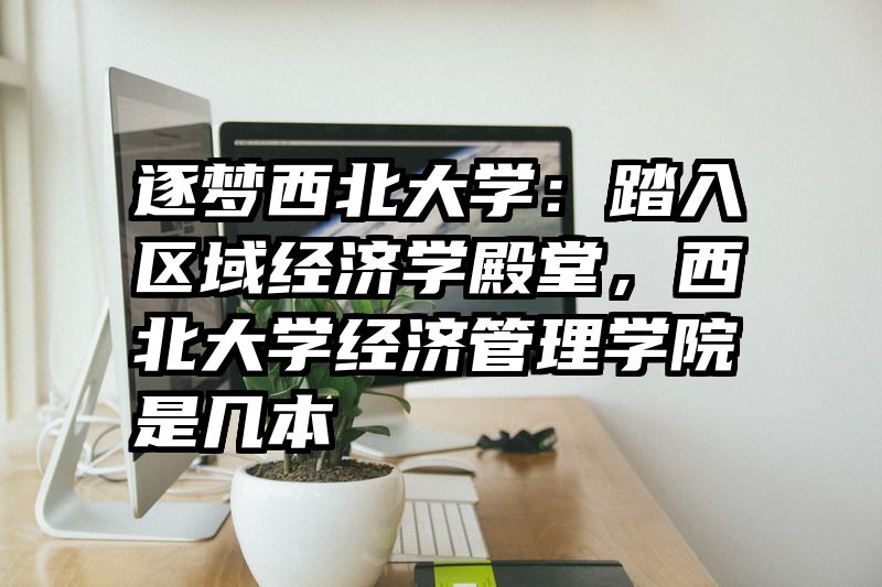 逐梦西北大学：踏入区域经济学殿堂，西北大学经济管理学院是几本