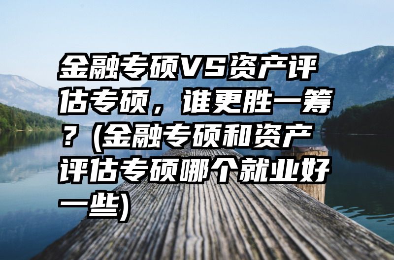 金融专硕VS资产评估专硕，谁更胜一筹？(金融专硕和资产评估专硕哪个就业好一些)