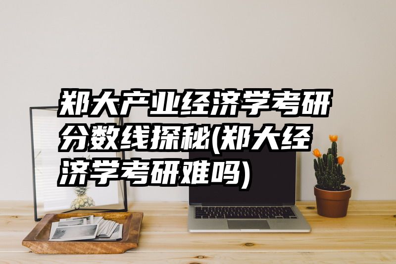 郑大产业经济学考研分数线探秘(郑大经济学考研难吗)