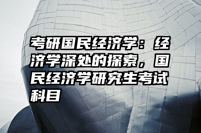 考研国民经济学：经济学深处的探索，国民经济学研究生考试科目