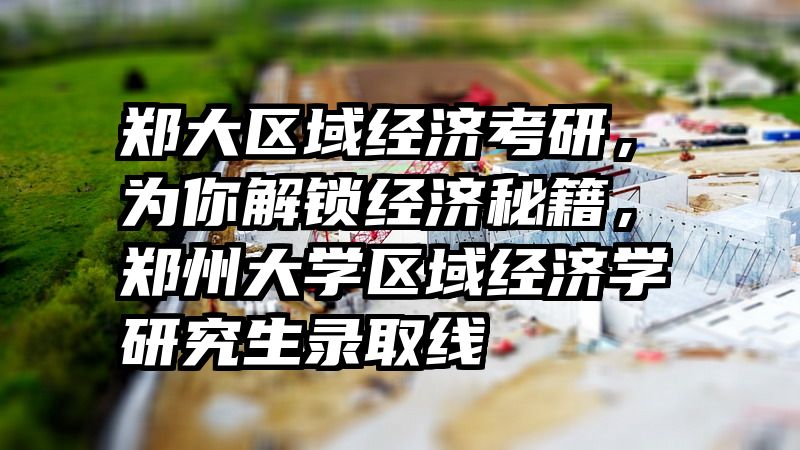 郑大区域经济考研，为你解锁经济秘籍，郑州大学区域经济学研究生录取线