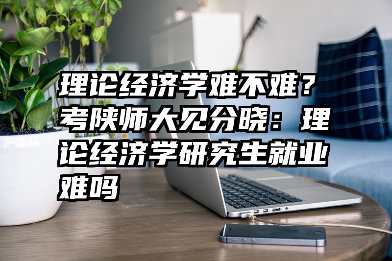 理论经济学难不难？考陕师大见分晓：理论经济学研究生就业难吗