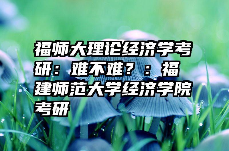 福师大理论经济学考研：难不难？：福建师范大学经济学院考研