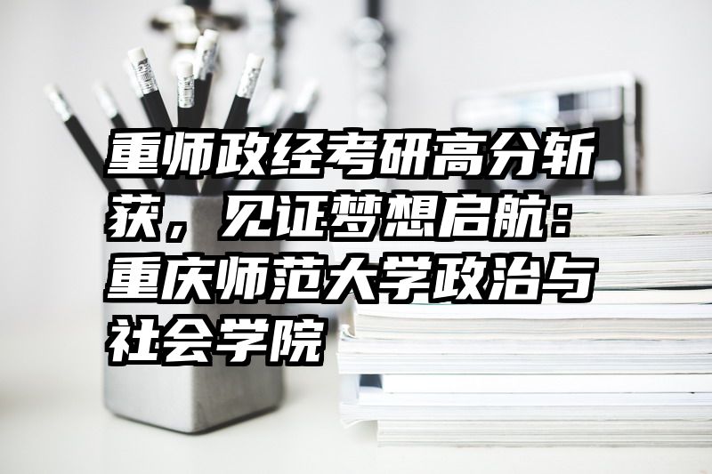 重师政经考研高分斩获，见证梦想启航：重庆师范大学政治与社会学院