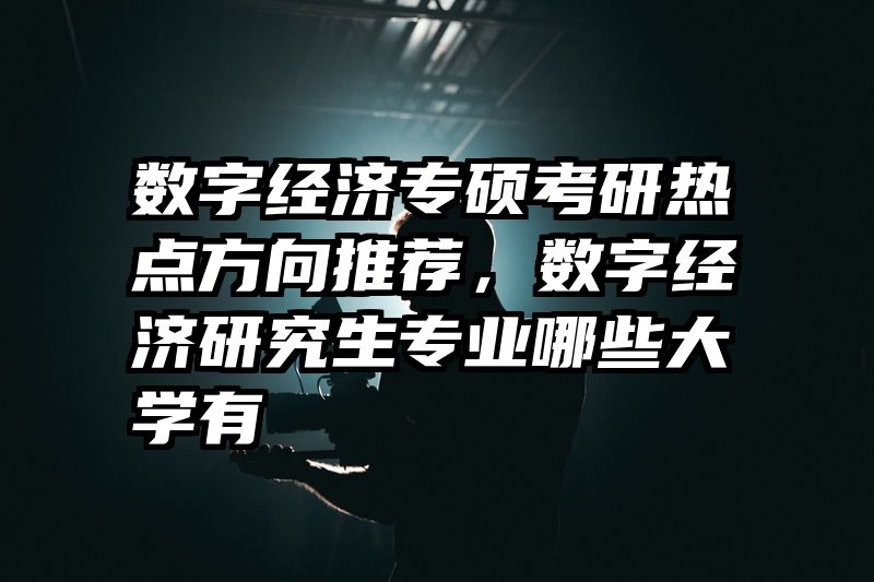 数字经济专硕考研热点方向推荐，数字经济研究生专业哪些大学有