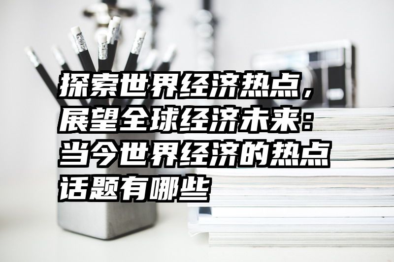 探索世界经济热点，展望全球经济未来：当今世界经济的热点话题有哪些