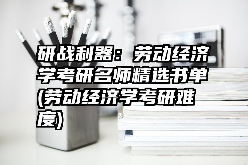 研战利器：劳动经济学考研名师精选书单(劳动经济学考研难度)