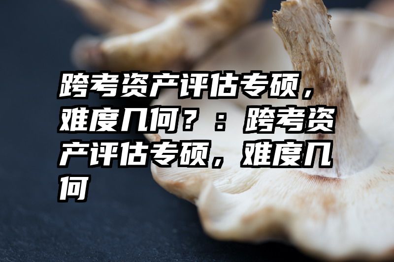 跨考资产评估专硕，难度几何？：跨考资产评估专硕，难度几何