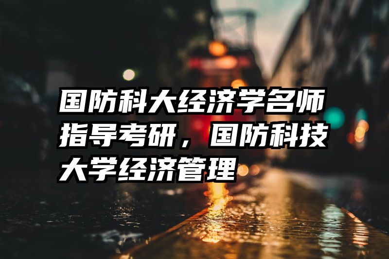 国防科大经济学名师指导考研，国防科技大学经济管理