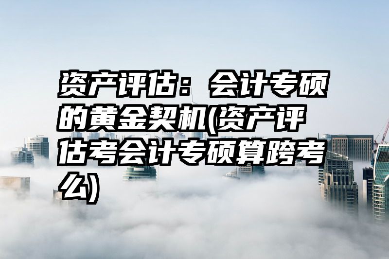 资产评估：会计专硕的黄金契机(资产评估考会计专硕算跨考么)