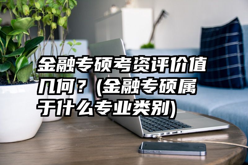 金融专硕考资评价值几何？(金融专硕属于什么专业类别)