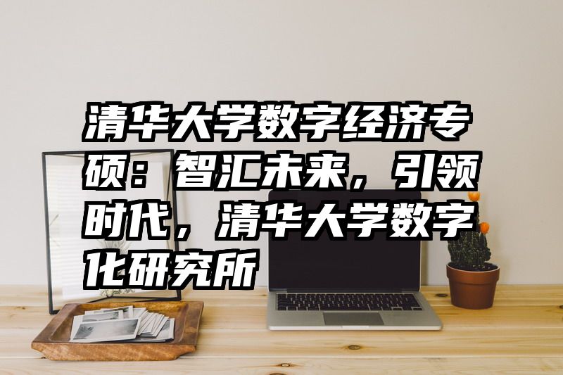 清华大学数字经济专硕：智汇未来，引领时代，清华大学数字化研究所