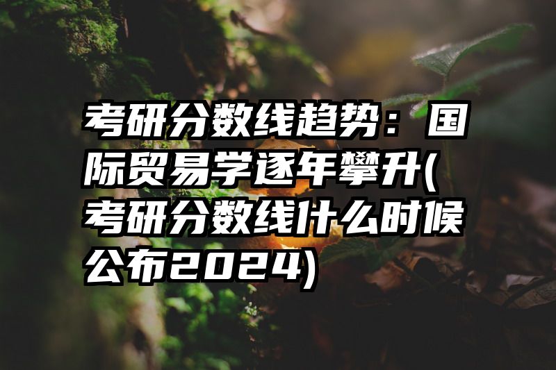 考研分数线趋势：国际贸易学逐年攀升(考研分数线什么时候公布2024)