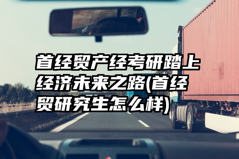 首经贸产经考研踏上经济未来之路(首经贸研究生怎么样)