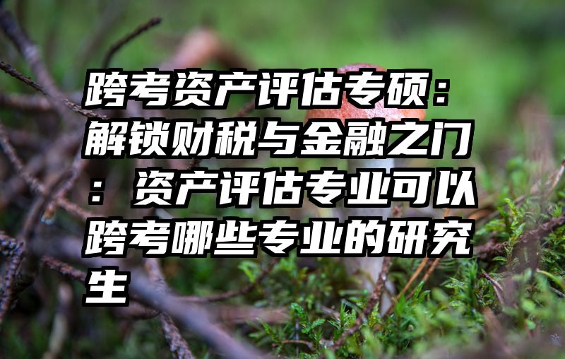 跨考资产评估专硕：解锁财税与金融之门：资产评估专业可以跨考哪些专业的研究生