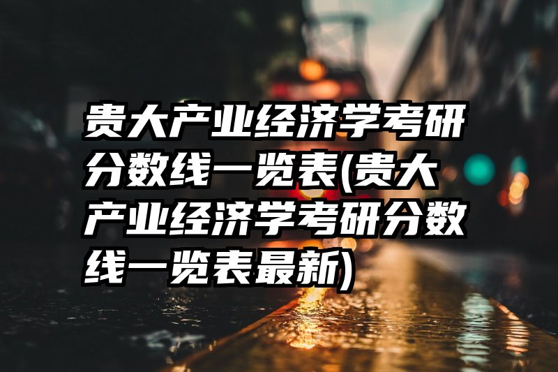 贵大产业经济学考研分数线一览表(贵大产业经济学考研分数线一览表最新)