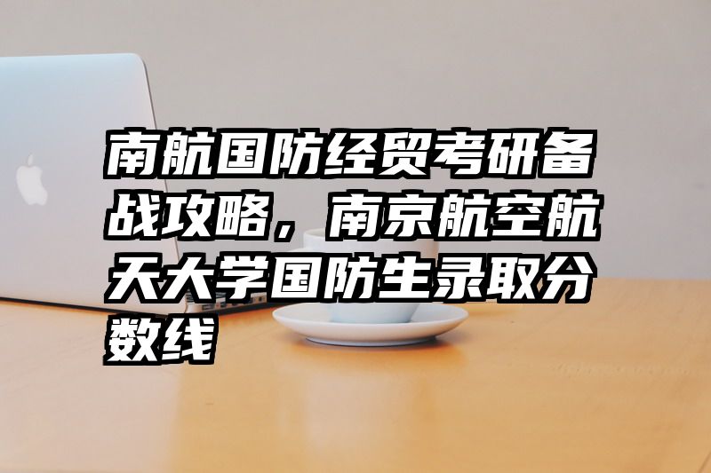 南航国防经贸考研备战攻略，南京航空航天大学国防生录取分数线