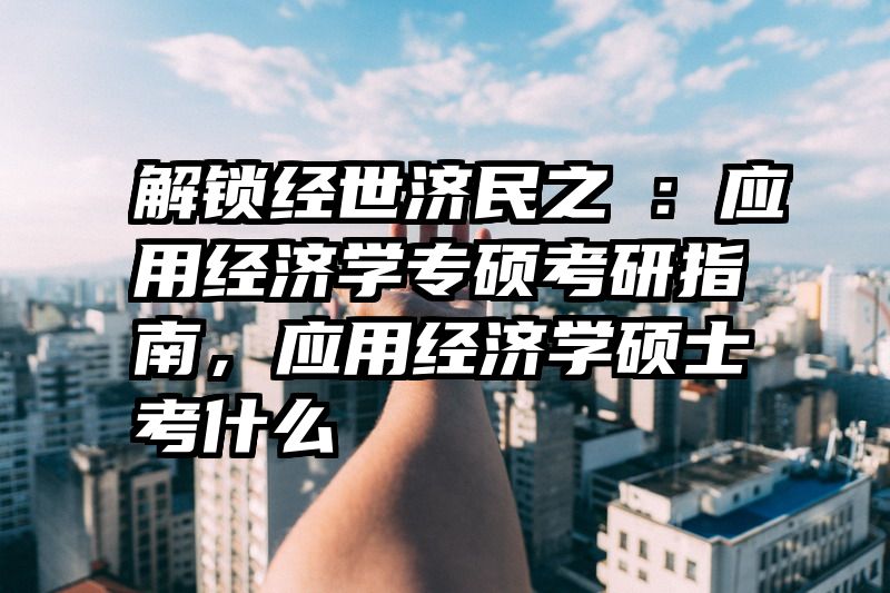 解锁经世济民之鑰：应用经济学专硕考研指南，应用经济学硕士考什么