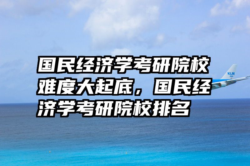 国民经济学考研院校难度大起底，国民经济学考研院校排名