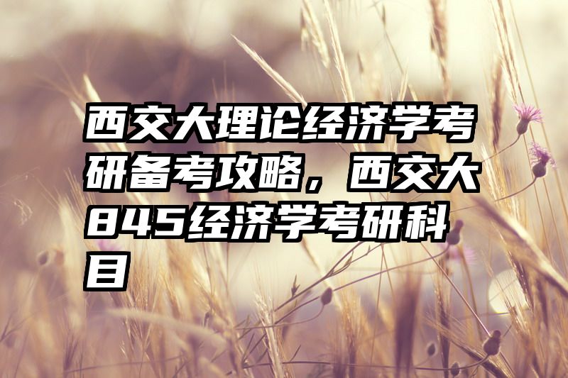 西交大理论经济学考研备考攻略，西交大845经济学考研科目