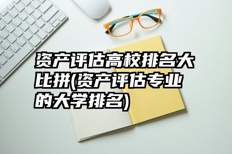 资产评估高校排名大比拼(资产评估专业的大学排名)