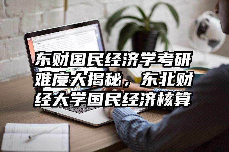 东财国民经济学考研难度大揭秘，东北财经大学国民经济核算