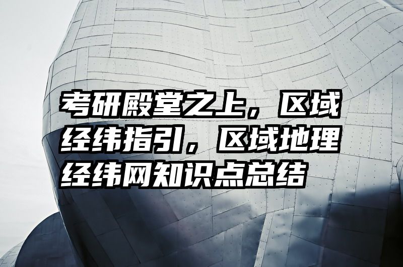 考研殿堂之上，区域经纬指引，区域地理经纬网知识点总结