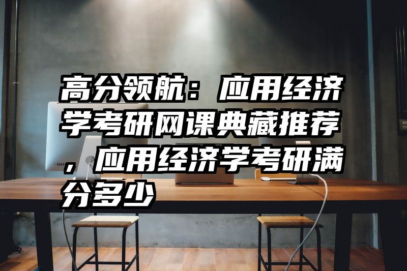 高分领航：应用经济学考研网课典藏推荐，应用经济学考研满分多少