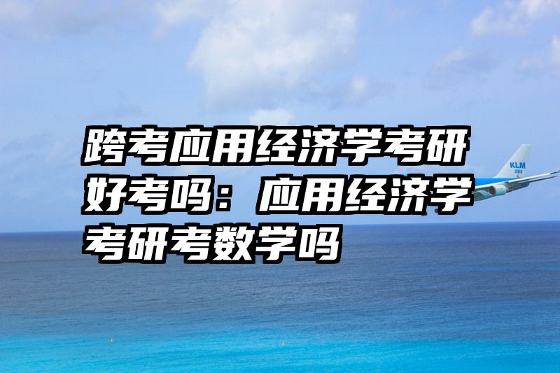 跨考应用经济学考研好考吗：应用经济学考研考数学吗