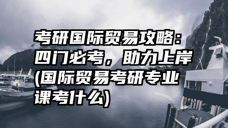 考研国际贸易攻略：四门必考，助力上岸(国际贸易考研专业课考什么)